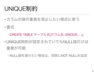 UNIQUE制約
•カラムの値の重複を禁止したい場合に使う
•書式
- CREATE TABLE テーブル名(カラム名 UNIQUE, ...);
•UNIQUE制約が設定されていてもNULL値だけは
重複が可能
- NULL値を避けたい場合は、同時にNOT NULLを設定
24
 