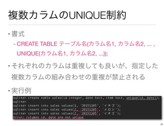 複数カラムのUNIQUE制約
•書式
- CREATE TABLE テーブル名(カラム名1, カラム名2, ... , 
UNIQUE(カラム名1, カラム名2, ...));
•それぞれのカラムは重複しても良いが、指定した
複数カラムの組み合わせの重複が禁止される
•実行例
25
 