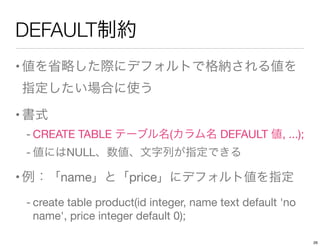 DEFAULT制約
•値を省略した際にデフォルトで格納される値を
指定したい場合に使う
•書式
- CREATE TABLE テーブル名(カラム名 DEFAULT 値, ...);
- 値にはNULL、数値、文字列が指定できる
•例：「name」と「price」にデフォルト値を指定
- create table product(id integer, name text default 'no
name', price integer default 0);
26
 
