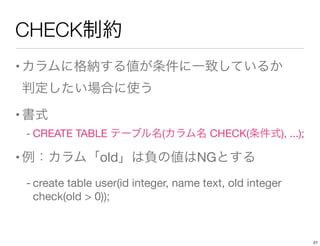 CHECK制約
•カラムに格納する値が条件に一致しているか 
判定したい場合に使う
•書式
- CREATE TABLE テーブル名(カラム名 CHECK(条件式), ...);
•例：カラム「old」は負の値はNGとする
- create table user(id integer, name text, old integer
check(old > 0));
27
 