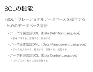 SQLの機能
•SQL：リレーショナルデータベースを操作する
ためのデータベース言語
- データ定義言語DDL（Data Deﬁnition Language）
• 表を作成する、変更する、削除する
- データ操作言語DML（Data Management Language）
• データを入力する、抽出する、削除する、変更する
- データ制御言語DCL（Data Control Language）
• ユーザのアクセスなどを管理する
3
 
