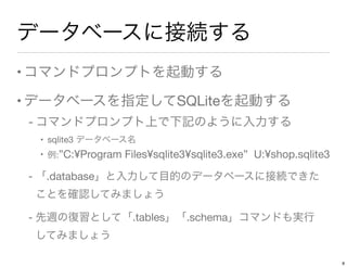 データベースに接続する
•コマンドプロンプトを起動する
•データベースを指定してSQLiteを起動する
- コマンドプロンプト上で下記のように入力する
• sqlite3 データベース名
• 例:”C:¥Program Files¥sqlite3¥sqlite3.exe” U:¥shop.sqlite3
- 「.database」と入力して目的のデータベースに接続できた 
ことを確認してみましょう
- 先週の復習として「.tables」「.schema」コマンドも実行 
してみましょう
8
 