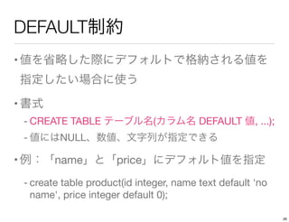 DEFAULT制約
•値を省略した際にデフォルトで格納される値を
指定したい場合に使う
•書式
- CREATE TABLE テーブル名(カラム名 DEFAULT 値, ...);
- 値にはNULL、数値、文字列が指定できる
•例：「name...