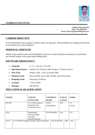 CURRICULUM VITAE
THIRUVENGADAM P
Mob: +971 508732151
Email: thiruvengadam939@gmail.com
CARRIER OBJECTIVE
To be instrumental in the company's growth, where my education, skill and abilities are employed in full and
in turn improve my career prospects.
PERSONAL STRENGTH
Ability to take initiative and work individually as well as in a team oriented environment, in a meticulous
and versatile manner with a good team building skills.
SOFTWARE PROFICIENCY
 Language : C, C++, Core Java, VB, J2EE.
 Operating Systems : Windows XP, Windows 2000, Windows 7, Windows 8 & 8.1.
 Web Tools : HTML5, XML, CSS3, JavaScript, PHP.
 Databases tools : Microsoft SQL Server 2008, MYSQL, (Stored Procedure).
 Designing Tools : Photoshop, CorelDraw.
 Accounts : TALLY.ERP9.
 Packages : MS-OFFICE
EDUCATIONAL QUALIFICATION
COURSE NAME OF
INSTITUTION
UNIVERSITY/
BOARD
YEAR OF
PASSING
MARKS
B.E-CSE A.S.L Pauls College of
Engineering and
Technology, Kovai
ANNA
UNIVERSITY
2014 7.8
(CGPA)
H.S.C Dhanalakshmi
Srinivasan Higher
Secondary
School,Perambalur
STATE BOARD 2010 81%
S.S.L.C S’T ANTONY’S Higher Secondary School,Villupuram STATE BOARD 2008 84%
 