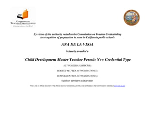 By virtue of the authority vested in the Commission on Teacher Credentialing
in recognition of preparation to serve in California public schools
ANA DE LA VEGA
is hereby awarded a
Child Development Master Teacher Permit: New Credential Type
AUTHORIZED SUBJECT(S):
SUBJECT MATTER AUTHORIZATION(S):
SUPPLEMENTARY AUTHORIZATION(S):
Valid from 05/04/2016 to 06/01/2021
This is not an official document. The official record of credentials, permits, and certificates is the Commission's website at www.ctc.ca.gov
 