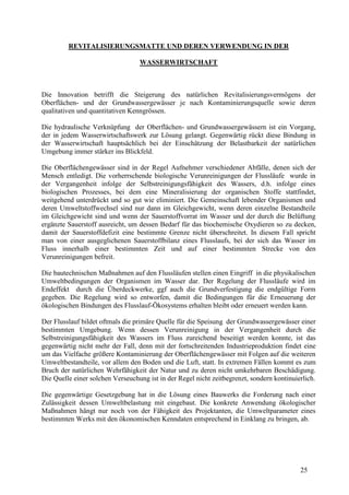 25
REVITALISIERUNGSMATTE UND DEREN VERWENDUNG IN DER
WASSERWIRTSCHAFT
Die Innovation betrifft die Steigerung des natürlichen Revitalisierungsvermögens der
Oberflächen- und der Grundwassergewässer je nach Kontaminierungsquelle sowie deren
qualitativen und quantitativen Kenngrössen.
Die hydraulische Verknüpfung der Oberflächen- und Grundwassergewässern ist ein Vorgang,
der in jedem Wasserwirtschaftswerk zur Lösung gelangt. Gegenwärtig rückt diese Bindung in
der Wasserwirtschaft hauptsächlich bei der Einschätzung der Belastbarkeit der natürlichen
Umgebung immer stärker ins Blickfeld.
Die Oberflächengewässer sind in der Regel Aufnehmer verschiedener Abfälle, denen sich der
Mensch entledigt. Die vorherrschende biologische Verunreinigungen der Flussläufe wurde in
der Vergangenheit infolge der Selbstreinigungsfähigkeit des Wassers, d.h. infolge eines
biologischen Prozesses, bei dem eine Mineralisierung der organischen Stoffe stattfindet,
weitgehend unterdrückt und so gut wie eliminiert. Die Gemeinschaft lebender Organismen und
deren Umweltstoffwechsel sind nur dann im Gleichgewicht, wenn deren einzelne Bestandteile
im Gleichgewicht sind und wenn der Sauerstoffvorrat im Wasser und der durch die Belüftung
ergänzte Sauerstoff ausreicht, um dessen Bedarf für das biochemische Oxydieren so zu decken,
damit der Sauerstoffdefizit eine bestimmte Grenze nicht überschreitet. In diesem Fall spricht
man von einer ausgeglichenen Sauerstoffbilanz eines Flusslaufs, bei der sich das Wasser im
Fluss innerhalb einer bestimmten Zeit und auf einer bestimmten Strecke von den
Verunreinigungen befreit.
Die bautechnischen Maßnahmen auf den Flussläufen stellen einen Eingriff in die physikalischen
Umweltbedingungen der Organismen im Wasser dar. Der Regelung der Flussläufe wird im
Endeffekt durch die Überdeckwerke, ggf auch die Grundverfestigung die endgültige Form
gegeben. Die Regelung wird so entworfen, damit die Bedingungen für die Erneuerung der
ökologischen Bindungen des Flusslauf-Ökosystems erhalten bleibt oder erneuert werden kann.
Der Flusslauf bildet oftmals die primäre Quelle für die Speisung der Grundwassergewässer einer
bestimmten Umgebung. Wenn dessen Verunreinigung in der Vergangenheit durch die
Selbstreinigungsfähigkeit des Wassers im Fluss zureichend beseitigt werden konnte, ist das
gegenwärtig nicht mehr der Fall, denn mit der fortschreitenden Industrieproduktion findet eine
um das Vielfache größere Kontaminierung der Oberflächengewässer mit Folgen auf die weiteren
Umweltbestandteile, vor allem den Boden und die Luft, statt. In extremen Fällen kommt es zum
Bruch der natürlichen Wehrfähigkeit der Natur und zu deren nicht umkehrbaren Beschädigung.
Die Quelle einer solchen Verseuchung ist in der Regel nicht zeitbegrenzt, sondern kontinuierlich.
Die gegenwärtige Gesetzgebung hat in die Lösung eines Bauwerks die Forderung nach einer
Zulässigkeit dessen Umweltbelastung mit eingebaut. Die konkrete Anwendung ökologischer
Maßnahmen hängt nur noch von der Fähigkeit des Projektanten, die Umweltparameter eines
bestimmten Werks mit den ökonomischen Kenndaten entsprechend in Einklang zu bringen, ab.
 