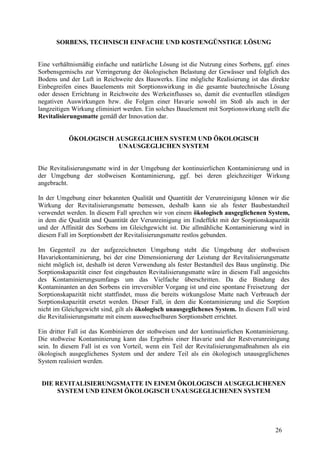 26
SORBENS, TECHNISCH EINFACHE UND KOSTENGÜNSTIGE LÖSUNG
Eine verhältnismäßig einfache und natürliche Lösung ist die Nutzung eines Sorbens, ggf. eines
Sorbensgemischs zur Verringerung der ökologischen Belastung der Gewässer und folglich des
Bodens und der Luft in Reichweite des Bauwerks. Eine mögliche Realisierung ist das direkte
Einbegreifen eines Bauelements mit Sorptionswirkung in die gesamte bautechnische Lösung
oder dessen Errichtung in Reichweite des Werkeinflusses so, damit die eventuellen ständigen
negativen Auswirkungen bzw. die Folgen einer Havarie sowohl im Stoß als auch in der
langzeitigen Wirkung eliminiert werden. Ein solches Bauelement mit Sorptionswirkung stellt die
Revitalisierungsmatte gemäß der Innovation dar.
ÖKOLOGISCH AUSGEGLICHEN SYSTEM UND ÖKOLOGISCH
UNAUSGEGLICHEN SYSTEM
Die Revitalisierungsmatte wird in der Umgebung der kontinuierlichen Kontaminierung und in
der Umgebung der stoßweisen Kontaminierung, ggf. bei deren gleichzeitiger Wirkung
angebracht.
In der Umgebung einer bekannten Qualität und Quantität der Verunreinigung können wir die
Wirkung der Revitalisierungsmatte bemessen, deshalb kann sie als fester Baubestandteil
verwendet werden. In diesem Fall sprechen wir von einem ökologisch ausgeglichenen System,
in dem die Qualität und Quantität der Verunreinigung im Endeffekt mit der Sorptionskapazität
und der Affinität des Sorbens im Gleichgewicht ist. Die allmähliche Kontaminierung wird in
diesem Fall im Sorptionsbett der Revitalisierungsmatte restlos gebunden.
Im Gegenteil zu der aufgezeichneten Umgebung steht die Umgebung der stoßweisen
Havariekontaminierung, bei der eine Dimensionierung der Leistung der Revitalisierungsmatte
nicht möglich ist, deshalb ist deren Verwendung als fester Bestandteil des Baus ungünstig. Die
Sorptionskapazität einer fest eingebauten Revitalisierungsmatte wäre in diesem Fall angesichts
des Kontaminierungsumfangs um das Vielfache überschritten. Da die Bindung des
Kontaminanten an den Sorbens ein irreversibler Vorgang ist und eine spontane Freisetzung der
Sorptionskapazität nicht stattfindet, muss die bereits wirkungslose Matte nach Verbrauch der
Sorptionskapazität ersetzt werden. Dieser Fall, in dem die Kontaminierung und die Sorption
nicht im Gleichgewicht sind, gilt als ökologisch unausgeglichenes System. In diesem Fall wird
die Revitalisierungsmatte mit einem auswechselbaren Sorptionsbett errichtet.
Ein dritter Fall ist das Kombinieren der stoßweisen und der kontinuierlichen Kontaminierung.
Die stoßweise Kontaminierung kann das Ergebnis einer Havarie und der Restverunreinigung
sein. In diesem Fall ist es von Vorteil, wenn ein Teil der Revitalisierungsmaßnahmen als ein
ökologisch ausgeglichenes System und der andere Teil als ein ökologisch unausgeglichenes
System realisiert werden.
DIE REVITALISIERUNGSMATTE IN EINEM ÖKOLOGISCH AUSGEGLICHENEN
SYSTEM UND EINEM ÖKOLOGISCH UNAUSGEGLICHENEN SYSTEM
 