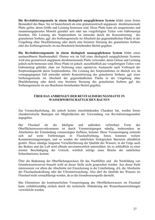27
Die Revitalisierungsmatte in einem ökologisch ausgeglichenen System bildet einen festen
Bestandteil des Baus. Sie ist bautechnisch als eine granulometrisch angepasste dreidimensionale
Platte gelöst, deren Größe und Leistung bemessen sind. Diese Platte kann als ausgestreutes und
zusammengepresstes Monolit gestaltet sein oder aus vorgefertigten Teilen vom Gabionentyp
bestehen. Die Leistung des Sorptionsbetts ist entweder durch die Konzentrierung des
granulierten Sorbens, ggf. des Sorbensgemischs im Abschnitt der gegenständlichen Fläche in der
Umgebung ohne Druckbelastung oder durch eine breietere Streuung des granulierten Sorbens
oder des Sorbensgemischs im aus Bruchstein bestehenden Skelett gegeben.
Die Revitalisierungsmatte in einem ökologisch unausgeglichenen System bildet einen
austauschbaren Baubestandteil. Ebenso wie im Fall eines ökologisch ausgeglichenen Systems
wird eine geometrisch angepasste dreidimensionale Platte verwendet, deren Grösse und Leistung
jedoch nicht bemessen sind. Diese Platte ist jedoch ausschließlich aus vorgefertigten Teilen vom
Gabionentyp gebildet, eben zur Sicherung eines operativen Austauschs nach Verbrauch der
Sorptionskapazität deren Sorptionsbettes. Die Leistung des Sorptionsbettes ist ähnlich wie im
vorangegangenen Fall entweder mittels Konzentrierung des granulieren Sorbens, ggf. eines
Sorbensgemischs im Abschnitt der gegenständlichen Fläche in der Umgebung ohne
Druckbelastung oder durch eine breietere Streuung des granulierten Sorbens ggf. des
Sorbensgemischs im aus Bruchstein bestehenden Skelett gegeben.
ÜBER DAS ANBRINGEN DER REVITALISIERUNGSMATTE IN
WASSERWIRTSCHAFTLICHEN BAUTEN
Zur Veranschaulichung, die jedoch keinen einschränkenden Charakter hat, werden ferner
charakteristische Bautypen mit Möglichkeiten der Verwendung von Revitalisierungsmatten
angegeben.
Der Flusslauf als die häufigste und außerdem verletzbare Form des
Oberflächenwasservorkommens ist durch Verunreinigungen ständig, insbesondere an
Abschnitten der Einmündung verunreinigter Zuflüsse, belastet. Diese Verunreinigung erstreckt
sich auf weite Entfernungen in Flusslaufrichtung, hinzu kommen weitere
Kontaminierungsmengen, und so werden die natürlichen biologischen Barrieren allmählich
gestört. Diese ständige langsame Verschlechterung der Qualität des Wassers, in der Folge auch
des Bodens und der Luft wird oftmals unverantwortlich unterschätzt, bis es schließlich zu einer
ernsten Beschädigung der Umwelt, wörtlich infolge eines Bruchs der natürlichen
Schutzbarrieren, kommt.
Über die Bedeutung der Oberflächengewässer für das Nachfüllen und die Neubildung von
Grundwasserreserven braucht wohl an dieser Stelle nicht gesprochen werden. Aus dieser Sicht
interessieren vor allem die Abschnitte mit Einsickerung in die Unterbettung, d.h. die Abschnitte
der Flusslaufauskolkung oder der Uferunterwaschung. Also darf die Qualität des Wassers im
Flusslauf nicht vernachlässigt werden, da es die Grundwasserquelle darstellt.
Das Eliminieren der kontinuierlichen Verunreinigung des Oberflächenwassers im Flusslauf
kann verhältnismäßig einfach durch die technische Abänderung der Wasserbaueinrichtungen
verwirklicht werden.
 