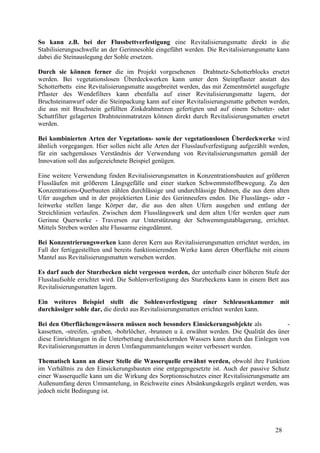 28
So kann z.B. bei der Flussbettverfestigung eine Revitalisierungsmatte direkt in die
Stabilisierungsschwelle an der Gerinnesohle eingeführt werden. Die Revitalisierungsmatte kann
dabei die Steinauslegung der Sohle ersetzen.
Durch sie können ferner die im Projekt vorgesehenen Drahtnetz-Schotterblocks ersetzt
werden. Bei vegetationslosen Überdeckwerken kann unter dem Steinpflaster anstatt des
Schotterbetts eine Revitalisierungsmatte ausgebreitet werden, das mit Zementmörtel ausgefugte
Pflaster des Wendefilters kann ebenfalla auf einer Revitalisierungsmatte lagern, der
Bruchsteinanwurf oder die Steinpackung kann auf einer Revitalisierungsmatte gebetten werden,
die aus mit Bruchstein gefüllten Zinkdrahtnetzen gefertigten und auf einem Schotter- oder
Schuttfilter gelagerten Drahtsteinmatratzen können direkt durch Revitalisierungsmatten ersetzt
werden.
Bei kombinierten Arten der Vegetations- sowie der vegetationslosen Überdeckwerke wird
ähnlich vorgegangen. Hier sollen nicht alle Arten der Flusslaufverfestigung aufgezählt werden,
für ein sachgemässes Verständnis der Verwendung von Revitalisierungsmatten gemäß der
Innovation soll das aufgezeichnete Beispiel genügen.
Eine weitere Verwendung finden Revitalisierungsmatten in Konzentrationsbauten auf größeren
Flussläufen mit größerem Längsgefälle und einer starken Schwemmstoffbewegung. Zu den
Konzentrations-Querbauten zählen durchlässige und undurchlässige Buhnen, die aus dem alten
Ufer ausgehen und in der projektierten Linie des Gerinneufers enden. Die Flusslängs- oder -
leitwerke stellen lange Körper dar, die aus den alten Ufern ausgehen und entlang der
Streichlinien verlaufen. Zwischen dem Flusslängswerk und dem alten Ufer werden quer zum
Gerinne Querwerke - Traversen zur Unterstützung der Schwemmgutablagerung, errichtet.
Mittels Streben werden alte Flussarme eingedämmt.
Bei Konzentrierungswerken kann deren Kern aus Revitalisierungsmatten errichtet werden, im
Fall der fertiggestellten und bereits funktionierenden Werke kann deren Oberfläche mit einem
Mantel aus Revitalisierungsmatten wersehen werden.
Es darf auch der Sturzbecken nicht vergessen werden, der unterhalb einer höheren Stufe der
Flusslaufsohle errichtet wird. Die Sohlenverfestigung des Sturzbeckens kann in einem Bett aus
Revitalisierungsmatten lagern.
Ein weiteres Beispiel stellt die Sohlenverfestigung einer Schleusenkammer mit
durchässiger sohle dar, die direkt aus Revitalisierungsmatten errichtet werden kann.
Bei den Oberflächengewässern müssen noch besonders Einsickerungsobjekte als -
kassetten, -streifen, -graben, -bohrlöcher, -brunnen u ä. erwähnt werden. Die Qualität des üner
diese Einrichtungen in die Unterbettung durchsickernden Wassers kann durch das Einlegen von
Revitalisierungsmatten in deren Umfangummantelungen weiter verbessert werden.
Thematisch kann an dieser Stelle die Wasserquelle erwähnt werden, obwohl ihre Funktion
im Verhältnis zu den Einsickerungsbauten eine entgegengesetzte ist. Auch der passive Schutz
einer Wasserquelle kann um die Wirkung des Sorptionsschutzes einer Revitalisierungsmatte am
Außenumfang deren Ummantelung, in Reichweite eines Absänkungskegels ergänzt werden, was
jedoch nicht Bedingung ist.
 