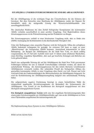 29
EIN SPEZIELL UNSERER INTERESSENBEREICHE SIND DIE ABFALLDEPONIEN
Bei der Abfalllagerung ist die wichtigste Frage des Umweltschutzes die des Schutzes der
Gewässer. Bei dem Entwerfen einer Baulösung der Abfalldeponie (außer der Deponie für
Inertabfall) spielt die sachgemäße Lösung des Wasserwirtschaftshaushalts eine
ausschlaggebende Rolle.
Die chemischen Reaktionen bei dem Zerfall biologischer Komponenten des kommunalen
Abfalls verlaufen ausschließlich in einer aeroben Umgebung. Eine Begleitreaktion dieses
Zersetzungsprozesses ist die Wärmefreisetzung und die Produktion von Biogas.
Der Zersetzungsprozess verläuft in einer bewässerten Umgebung nicht, aber es findet eine
erhöhte Auslaugung der Kontaminanten in die durchsickernde Flüssigkeit statt.
Unter den Bedingungen eines anaeroben Regimes wird der biologische Abbau des zerlegbaren
Abfalls bedeutend verlangsamt bis gestoppt. Im extremen Fall kann es sogar zu einer
„Mumifizierung“ des biologischen Abfalls kommen. Ausreichend dokumentriert ist diese
Behauptung am Beispiel der Abfalldeponie für die Stadt New York, wo durch zufällig
vorgenommene, bis 25 Fuß tiefe Aushube noch nach 15 Jahren einen erhaltenen Maiskolben,
einen Hot-Dog, vergrabene Spinatblätter, aber auch gut leserliche Zeitungen und ähnliches ans
Licht gebracht haben.
Durch eine sachgemäße Nutzung der auf der Abfalldeponie der Stadt New York gewonnenen
Erfahrungen könnten bei uns in Zukunft Umweltschäden verhindert werden, die durch die
aufschiebende Wirkung des Zersetzungsprozesses bei den mittels Barrieren verschlossenen
Abfalldeponien verursacht werden. Der unbeendete Prozeß des biologischen Abbaus des
gemischten kommunalen Abfalls in einer Umgebung ohne Zutritt von Luft, Wasser und Licht
wird nach Ende der Funktionstüchtigkeit des Barrierenschutzes der Abfalldeponie fortgesetzt. So
wird die Kontaminierung der Abfalldeponieumgebung lediglich eine aufschiebende Wirkung
haben.
Die aufgezeichnete negative Erscheinung beseitigt in einem beträchtlichen Maße die
entsprechend angebrachte Revitalisierungsmatte als Bestandteil des Schutzmantels der
Abfalldeponie. Von Vorteil ist ein Kombinieren des ökologisch ausgeglichenen mit dem
ökologisch unausgeglichenen System.
Ein ökologisch ausgeglichenes System stellt eine fest eingebaute Revitalisierungsmatte über
einem jeden Entwässerungsdrän am Abfalldeponieboden, ggf. eine an der Abfalldeponie in Form
eines Flächendräns ausgebreitete Revitalisierungsmatte dar.
Die Implementierung dieses Systems in einer Abfalldeponie Jablonica
Bilder auf die nächste Seite
 