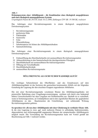 32
Abb. 1
Dränungssystem einer Abfalldeponie - die Kombination eines ökologisch ausgeglichenen
und eines ökologisch unausgeglichenen Systems
Ursprünglich Patent SK 281534, Ende 10.12.2006, Zahlungen ÚPV SR: 19 500 SK, realisiert
Das Anbringen einer Revitalisierungsmatte in einem ökologisch ausgeglichenen
Entwässerungssystem
1 Revitalisierungsmatte
2 perforierter Drän
3 Flächendrän
4 Geotextilie
5 Folie
6 Mineraldichtung
7 Schotterspreize als Schutz des Abfalldeponiebodens
8 Sammelrohrleitung
Das Anbringen einer Revitalisierungsmatte in einem ökologisch unausgeglichenen
Entwässerungssystem
9 Einlassöffnung des Durchlaufschachts mit austauschbaren Revitalisierungsmatten
10 Ablassrohrleitung in den Sammelschacht der durchgesickerten Flüssigkeit
11 Durchflußschacht mit austauschbaren Revitalisierungsmatten
12 Öffnung mit Verschlußhaube
13 Durchflußschachtwände
14 austauschbare Revitalisierungsmatte
MÜLLTRENNUNG ALS SCHUTZ DER WASSERQUALITÄT
Ein wichtiges Schutzelement des Oberflächen- und des Grundwassers auf dem
Abfalldeponiegelände ist das Sortieren des gemischten kommunalen Abfalls mit der folgenden
Gestaltung der Lagerung der den einzelnen Gruppen zugeordneten Abfallarten.
Die mit einer Revitalisierungsmatte versehenen Räume des Abfalldeponiegeländes mit
potenzieller Bedrohung einer Umgebungsverunreinigung zeichnen sich durch eine bedeutend
höhere Umweltsicherheit bei dem Umgehen mit Problemstoffen aus. Deshalb ist es vorteilhaft,
wenn in Sortierungszentren, an Umladeplätzen und in den eigentlichen Räumen der gegliederten
Abfalldeponie zu den Bauelementen der Umterbettung mit schützender Wirkung
Revitalisierungsmatten gehören.
So sprechen wir z.B.von einer Abfalldeponie mit einer Gliederung in vertikaler Ebene Abb.
2, die eine Lagerung in zwei, ggf. noch mehreren Ebenen in selbständig funktionierenden,
abgesonderten und isolierungsgemäß angepassten Räumen der entsprechenden Abfallkategorie
möglich macht. Die Verwendung der Revitalisierungsmatten kann mit Vorteil gemäß der
Beschreinung auf Abb. 1 realisiert werden.
 