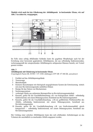 34
Ähnlich wird auch bei der Gliederung der Abfalldeponie in horizontaler Ebene, wie auf
Abb. 3 zu sehen ist, vorgegangen.
Im Falle eines schräg abfallenden Geländes kann die gegebene Morphologie auch bei der
Errichtung einer horizontal gegliederten Abfalldeponie, die aus selbständig funktionierenden,
isolierungsgemäß der entsprechenden Abfallkategorie anfepasstten Räumen besteht, mit Vorteil
genutzt werden.
Abb. 3
Abfalldeponie mit Gliederung in horizontaler Ebene
Ursprünglich Patent SK 281981 / UV 2340, Zahlungen ÚPV SR: 87 466 SK, unrealisiert
1 Einfahrt auf das Abfalldeponiegelände
2 Tensowaage
3 Betriebsobjekt
4 kleineres Kassettenpaar mit ökologisch ausgeglichenem System der Entwässerung mittels
mit einer Revitalisierungsmatte umhüllten Dränen
5 Rampe für das Fahren von Mechanismen
6 Sortierungszentrum
7 verfestigte Fläche aus entlasteten Betonprofilen im Revitalisierungsmattenbett
8 Kassette, gelöst für die Unschädlichmachung z.B. von biologischem Abfall - selbständig
funktionierend, mit einem Dränungssystem, bestehend aus Revitalisierungsmatten
9 Kassette, gelöst für die Unschädlichmachung z.B.von gefährlichen Problemstoffen des
Abfalls, selbständig funktionierend, mit einem Dränungssystem, bestehend aus
Revitalisierungsmatten
10 Kassette, gelöst für die Unschädlichmachung z.B. von Großvolumenabfall, gleich
kategorisiert - selbständig funktionierend, mit einem Dränungssystem, bestehend aus
Revitalisierungsmatten
Der Umfang einer solschen Abfalldeponie kann den sich erhöhenden Anforderungen an das
Volumen des unschädlich zu machenden Abfalls angepasst werden.
 