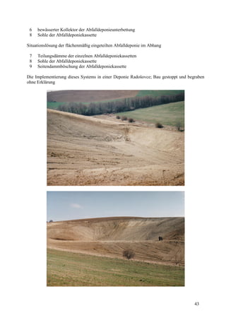 43
6 bewässerter Kollektor der Abfalldeponieunterbettung
8 Sohle der Abfalldeponiekassette
Situationslösung der flächenmäßig eingeteilten Abfalldeponie im Abhang
7 Teilungsdämme der einzelnen Abfalldeponiekassetten
8 Sohle der Abfalldeponiekassette
9 Seitendammböschung der Abfalldeponiekassette
Die Implementierung dieses Systems in einer Deponie Radošovce; Bau gestoppt und begraben
ohne Erklärung
 