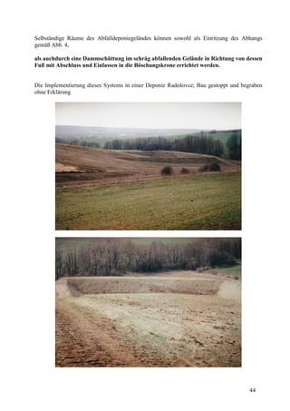 44
Selbständige Räume des Abfalldeponiegeländes können sowohl als Einritzung des Abhangs
gemäß Abb. 4,
als auchdurch eine Dammschüttung im schräg abfallenden Gelände in Richtung von dessen
Fuß mit Abschluss und Einlassen in die Böschungskrone errichtet werden.
Die Implementierung dieses Systems in einer Deponie Radošovce; Bau gestoppt und begraben
ohne Erklärung
 