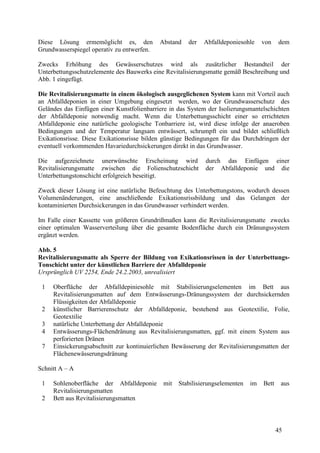 45
Diese Lösung ermemöglicht es, den Abstand der Abfalldeponiesohle von dem
Grundwasserspiegel operativ zu entwerfen.
Zwecks Erhöhung des Gewässerschutzes wird als zusätzlicher Bestandteil der
Unterbettungsschutzelemente des Bauwerks eine Revitalisierungsmatte gemäß Beschreibung und
Abb. 1 eingefügt.
Die Revitalisierungsmatte in einem ökologisch ausgeglichenen System kann mit Vorteil auch
an Abfalldeponien in einer Umgebung eingesetzt werden, wo der Grundwasserschutz des
Geländes das Einfügen einer Kunstfolienbarriere in das System der Isolierungsmantelschichten
der Abfalldeponie notwendig macht. Wenn die Unterbettungsschicht einer so errichteten
Abfalldeponie eine natürliche geologische Tonbarriere ist, wird diese infolge der anaeroben
Bedingungen und der Temperatur langsam entwässert, schrumpft ein und bildet schließlich
Exikationsrisse. Diese Exikationsrisse bilden günstige Bedingungen für das Durchdringen der
eventuell vorkommenden Havariedurchsickerungen direkt in das Grundwasser.
Die aufgezeichnete unerwünschte Erscheinung wird durch das Einfügen einer
Revitalisierungsmatte zwischen die Folienschutzschicht der Abfalldeponie und die
Unterbettungstonschicht erfolgreich beseitigt.
Zweck dieser Lösung ist eine natürliche Befeuchtung des Unterbettungstons, wodurch dessen
Volumenänderungen, eine anschließende Exikationsrissbildung und das Gelangen der
kontaminierten Durchsickerungen in das Grundwasser verhindert werden.
Im Falle einer Kassette von größeren Grundrißmaßen kann die Revitalisierungsmatte zwecks
einer optimalen Wasserverteilung über die gesamte Bodenfläche durch ein Dränungssystem
ergänzt werden.
Abb. 5
Revitalisierungsmatte als Sperre der Bildung von Exikationsrissen in der Unterbettungs-
Tonschicht unter der künstlichen Barriere der Abfalldeponie
Ursprünglich UV 2254, Ende 24.2.2003, unrealisiert
1 Oberfläche der Abfalldepiniesohle mit Stabilisierungselementen im Bett aus
Revitalisierungsmatten auf dem Entwässerungs-Dränungssystem der durchsickernden
Flüssigkeiten der Abfalldeponie
2 künstlicher Barrierenschutz der Abfalldeponie, bestehend aus Geotextilie, Folie,
Geotextilie
3 natürliche Unterbettung der Abfalldeponie
4 Entwässerungs-Flächendränung aus Revitalisierungsmatten, ggf. mit einem System aus
perforierten Dränen
7 Einsickerungsabschnitt zur kontinuierlichen Bewässerung der Revitalisierungsmatten der
Flächenewässerungsdränung
Schnitt A – A
1 Sohlenoberfläche der Abfalldeponie mit Stabilisierungselementen im Bett aus
Revitalisierungsmatten
2 Bett aus Revitalisierungsmatten
 