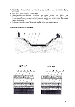 46
3 künstlicher Barrierenschutz der Abfalldeponie, bestehend aus Geotextilie, Folie,
Geotextilie
4 natürliche Unterbettung der Abfalldeponie
5 Flächenentwässerungsdränung, bestehend aus einem System von Dränen aus
Revitalisierungsmatten und durch einen künstlichen Barrierenschutz abgesonderte
Bewässerungsdränung aus Revitalisierungsmatten, die ggf. mit einem System perforierter
Dräne versehen ist
6 Dränungssystem, in einem Flächendrän aus Revitalisierungsmatten gelagert
Die aufgezeichnete Lösung zeigt Abb. 5.
 