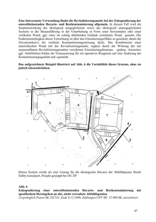 47
Eine interessante Verwendung findet die Revitalisierungsmatte bei der Enkapsulierung der
umweltbelastenden Havarie- und Restkontaminierung allgemein. In diesem Fall wird die
Sorptionswirkung des ökologisch ausgeglichenen sowie des ökologisch unausgeglichenen
Systems in der Bauausführung in der Unterbettung in Form einer horizontalen oder einer
vertikalen Wand, ggf. einer im schräg abfallenden Gelände errichteten Wand genutzt. Die
Funktionstüchtigkeit dieser Einrichtung ist über den Einsickerungseffekts so gesichert, damit die
Elevationskurve die vertikale Kontaminierungsstreuung deckt. Das Kombinieren einer
unterirdischen Wand mit der Revitalisierungsmatte, ergänzt durch die Wirkung der mit
austauschbaren Revitalisierungsmatten versehenen Einsickerungsbrunnen, -graben, -kassetten,
ggf. -bohrlöchern bilden die Voraussetzung für ein operatives Reagieren auf eine Änderung der
Kontaminierungsqualität und -quantität.
Das aufgezeichnete Beispiel illustriert auf Abb. 6 die Variabilität dieses Systems, ohne sie
jedoch einzuschränken.
Dieses System wurde als eine Lösung für die ökologische Havarie der Abfalldeponie Horné
Saliby konzipiert, Projekt gestoppt bei OU ŽP
Abb. 6
Enkapsulierung einer umweltbelastenden Havarie- und Restkontaminierung mit
spezifischem Herangehen an alte, nicht verwaltete Abfalldeponien
Ursprünglich Patent SK 282741, Ende 9.12.2006, Zahlungen ÚPV SR: 15 000 SK, unrealisiert
 