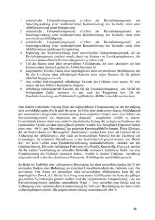 48
1 unterirdische Enkapsulierungswand, errichtet als Revitalisierungsmatte mit
Sanierungswirkung einer kontinuierlichen Kontaminierung des Geländes einer alten
Abfalldeponie und deren Fertigstellung
2 unterirdische Enkapsulierungswand, errichtet als Revitalisierungsmatte mit
Sanierungswirkung einer kontinuierlichen Kontaminierung des Geländes einer alten
unverwalteten Abfalldeponie
3 unterirdische Enkapsulierungswand, errichtet als Revitalisierungsmatte mit
Sanierungswirkung einer kontinuierlichen Kontaminierung des Geländes eines alten
Abfalldeponiees und dessen Fertigstellung
4 Ergänzung der Sorptionswirkung einer unterirdischen Enkapsulierungswand, die als
Revitalisierungsmatte errichtet wurde, durch ein System von Einsickerungsbrunnen, die
mit einer austauschbaren Revitalisierungsmatte versehen sind
5 Teil des Raums einer alten unverwalteten Abfalldeponie, der zum Absondern der hier
konzentrierten chemisch gealterten Abfälle bestimmt ist
6 ausgeräumter Teil des Raums einer ursprünglichen alten unverwalteten Abfalldeponie, der
für die Errichtung einer selbständigen Kassette einer neuen Deponie für die gleiche
Abfallart freigegenen wurde
7 eine weitere funktionsgemäß selbständige Kassette des Geländes einer neuen, für eine
andere Art von Abfällen bestimmten Deponie
8 selbständig funktionierende Kassette, die für die Unschädlichmachung von Abfall mit
biologischem Zerfall bestimmt ist und nach der Freigebung bsw. für die
Unschädlichmachung von Problemstoffen gefährlicher Abfälle verwendet werden kann.
Eine äußerst vorteilhafte Nutzung findet die aufgezeichnete Enkapsulierung bei der Beseitigung
alter umweltbelastender Stoffe nach Havarien. Im Falle einer alten unverwalteten Abfalldeponie
mit kontinuierlich freigesetzter Kontaminierung kann empfohlen werden, unter dem Schutz von
Revitalisierungsmatten die Separation der chemisch ausgelebten Abfälle zu nutzen.
Grundsätzlich können durch eine einfache physikalische Teilung die zerlegbaren Fraktionen des
kommunalen Abfalls von den unzerlegbaren getrennt werden. Die zerlegbaren Fraktionen bilden
einen max. 60 % -gen Massenanteil des gesamten Kommunalabfallvolumens. Diese Substanz,
die als Bodensubstrat mit Humusgehalt charakterisiert werden kann, kann als Erdmaterial zur
Abdeckung der Abfalldeponie, aber auch als humushaltiges Material bei der Züchtung von
Grünanlagen, für technische Nutzpflanzen, in der Waldwirtschaft genutzt werden, also überall
dort, wo keine Gefahr einer Qualitätsbeeinflussung landwirtschaftlicher Produkte und der
Gewässer besteht. Die nicht zerlegbaren Fraktionen wie Metalle, Kunststoffe, Glas u.s.ä. werden
für die weitere Verarbeitung als sekundäre Rohstoffe verwendet. Schädliche Stoffe, die eine
Kontaminierung des Geländes verursacht haben, werden in diesem Verfahren zuverlässig
abgesondert und in den dazu bestimmten Räumen der Abfalldeponie unschädlich gemacht.
So findet im Endeffekt eine vollkommene Beseitigung der alten umweltbelastenden Stoffe mit
minimalen Risiken einer Bedrohung der einzelnen Umweltbestandteile des Geländes statt. Der
gewonnene freie Raum der ehemaligen alten unverwalteten Abfalldeponie kann für den
ursprünglichen Zweck, d.h. für die Errichtung einer neuen Abfalldeponie im Sinne der gültigen
gesetzlichen Verordnungen genutzt werden. Und die vorgenommene Enkapsulierung - die aus
Revitalisierungsmatten errichtete unterirdische Wand - wird weiterhin zum Schutz und zur
Vorbeugung einer unerwünschten Kontaminierung im Fall einer Beschädigung der künstlichen
Isolierungsbarriere dienen. Die aufgezeichnete Lösung veranschaulicht Abb. 6.
 