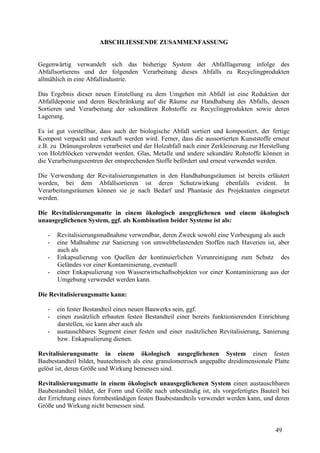 49
ABSCHLIESSENDE ZUSAMMENFASSUNG
Gegenwärtig verwandelt sich das bisherige System der Abfalllagerung infolge des
Abfallsortierens und der folgenden Verarbeitung dieses Abfalls zu Recyclingprodukten
allmählich in eine Abfallindustrie.
Das Ergebnis dieser neuen Einstellung zu dem Umgehen mit Abfall ist eine Reduktion der
Abfalldeponie und deren Beschränkung auf die Räume zur Handhabung des Abfalls, dessen
Sortieren und Verarbeitung der sekundären Rohstoffe zu Recyclingprodukten sowie deren
Lagerung.
Es ist gut vorstellbar, dass auch der biologische Abfall sortiert und kompostiert, der fertige
Kompost verpackt und verkauft werden wird. Ferner, dass die aussortierten Kunststoffe erneut
z.B. zu Dränungsrohren verarbeitet und der Holzabfall nach einer Zerkleinerung zur Herstellung
von Holzblöcken verwendet werden. Glas, Metalle und andere sekundäre Rohstoffe können in
die Verarbeitungszentren der entsprechenden Stoffe befördert und erneut verwendet werden.
Die Verwendung der Revitalisierungsmatten in den Handhabungsräumen ist bereits erläutert
worden, bei dem Abfallsortieren ist deren Schutzwirkung ebenfalls evident. In
Verarbeitungsräumen können sie je nach Bedarf und Phantasie des Projektanten eingesetzt
werden.
Die Revitalisierungsmatte in einem ökologisch ausgeglichenen und einem ökologisch
unausgeglichenen System, ggf. als Kombination beider Systeme ist als:
- Revitalisierungsmaßnahme verwendbar, deren Zweck sowohl eine Vorbeugung als auch
- eine Maßnahme zur Sanierung von umweltbelastenden Stoffen nach Haverien ist, aber
auch als
- Enkapsulierung von Quellen der kontinuierlichen Verunreinigung zum Schutz des
Geländes vor einer Kontaminierung, eventuell
- einer Enkapsulierung von Wasserwirtschaftsobjekten vor einer Kontaminierung aus der
Umgebung verwendet werden kann.
Die Revitalisierungsmatte kann:
- ein fester Bestandteil eines neuen Bauwerks sein, ggf.
- einen zusätzlich erbauten festen Bestandteil einer bereits funktionierenden Einrichtung
darstellen, sie kann aber auch als
- austauschbares Segment einer festen und einer zusätzlichen Revitalisierung, Sanierung
bzw. Enkapsulierung dienen.
Revitalisierungsmatte in einem ökologisch ausgeglichenen System einen festen
Baubestandteil bildet, bautechnisch als eine granulometrisch angepaßte dreidimensionale Platte
gelöst ist, deren Größe und Wirkung bemessen sind.
Revitalisierungsmatte in einem ökologisch unausgeglichenen System einen austauschbaren
Baubestandteil bildet, der Form und Größe nach unbeständig ist, als vorgefertigtes Bauteil bei
der Errichtung eines formbeständigen festen Baubestandteils verwendet werden kann, und deren
Größe und Wirkung nicht bemessen sind.
 