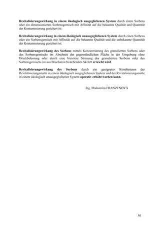 50
Revitalisierungswirkung in einem ökologisch ausgeglichenen System durch einen Sorbens
oder ein dimensioniertes Sorbensgemisch mit Affinität auf die bekannte Qualität und Quantität
der Kontaminierung gesichert ist.
Revitalisierungswirkung in einem ökologisch unausgeglichenen System durch einen Sorbens
oder ein Sorbensgemisch mit Affinität auf die bekannte Qualität und die unbekannte Quantität
der Kontaminierung gesichert ist.
Revitalisierungswirkung des Sorbens mittels Konzentrierung des granulierten Sorbens oder
des Sorbensgemischs im Abschnitt der gegenständlichen Fläche in der Umgebung ohne
Druckbelastung oder durch eine breietere Streuung des granulierten Sorbens oder des
Sorbensgemischs im aus Bruchstein bestehenden Skelett erreicht wird.
Revitalisierungswirkung des Sorbens durch ein geeignetes Kombinieren der
Revitalisierungsmatte in einem ökologisch ausgeglichenen System und der Revitalisierungsmatte
in einem ökologisch unausgeglichenen System operativ erhöht werden kann.
Ing. Drahomíra FRANZENOVÁ
 