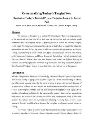 Contextualizing Turkey’s Tangled Web
Illuminating Turkey’s Troubled Present Through a Look at its Recent
Past
Patrick Elder, Sarah Jordan, Moatasem al-Bitar, Zach Carman, Kenyon Murley
Abstract
The purpose of this paper is to historically contextualize Turkey‟s unique position
at the crossroads of East and West and how its interactions with the outside world
reverberate into the complex milieu of pressing issues in which the country occupies
center stage. We reject simplistic grand theorizing in favor of an approach that takes into
account how the past defines the terms in which we consider the present and act therein.
Turkey‟s current array of crises – the Kurds, Syria and its refugees, tensions with Russia,
authoritarian majoritarianism and liberal democratic backsliding – are all interconnected.
They are also the West‟s crises, and any Western policymaker or diplomat looking to
confront any of these problems must not only understand how they all interact, but also
the influence of Turkey‟s history in how these crises have played out to the present.
Introduction
Initially, this project‟s focus was on historically contextualizing the Syrian refugee crisis
from a wide variety of perspectives in order to provide a wider understanding of what is
one of the most pressing issues for the world to come to grips with, not only because of
its deep moral salience but also due to the potential knock-on effects at every level of
politics in the regions affected. But we came to realize the scope of such a project was
simply too broad and ambitious for the purposes of a master‟s thesis. As we attempted to
scale down, we searched for a connective thread that encompasses many of the same
tensions the refugee crisis is exposing and inflaming. Looking back, it now seems
inevitable that this would lead to a focus on the one place nearly every thread intersects:
Turkey.
The reason Turkey encompasses all these threads is not merely a coincidence. Nor
is it simply a product of its central role as a migration route for Syrian refugees. Rather, it
 