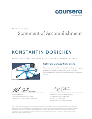 coursera.org
Statement of Accomplishment
AUGUST 26, 2014
KONSTANTIN DORICHEV
HAS SUCCESSFULLY COMPLETED GEORGIA INSTITUTE OF TECHNOLOGY'S ONLINE OFFERING OF
Software Defined Networking
This course introduces software defined networking, an emerging
paradigm in computer networking that allows a logically
centralized software program to control the behavior of an entire
network.
DR. NELSON BAKER
DEAN OF PROFESSIONAL EDUCATION
GEORGIA TECH PROFESSIONAL EDUCATION
ASSOCIATE PROFESSOR NICK FEAMSTER
SCHOOL OF COMPUTER SCIENCE
COLLEGE OF COMPUTING
GEORGIA INSTITUTE OF TECHNOLOGY
PLEASE NOTE: THE ONLINE OFFERING OF THIS CLASS DOES NOT REFLECT THE ENTIRE CURRICULUM OFFERED TO STUDENTS ENROLLED AT
GEORGIA INSTITUTE OF TECHNOLOGY. THIS STATEMENT DOES NOT AFFIRM THAT THIS STUDENT WAS ENROLLED AS A STUDENT AT GEORGIA
INSTITUTE OF TECHNOLOGY IN ANY WAY. IT DOES NOT CONFER A GEORGIA INSTITUTE OF TECHNOLOGY GRADE; IT DOES NOT CONFER
GEORGIA INSTITUTE OF TECHNOLOGY CREDIT; IT DOES NOT CONFER A GEORGIA INSTITUTE OF TECHNOLOGY DEGREE; AND IT DOES NOT
VERIFY THE IDENTITY OF THE STUDENT.
 