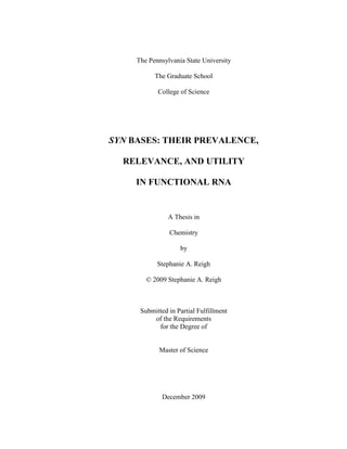 The Pennsylvania State University
The Graduate School
College of Science
SYN BASES: THEIR PREVALENCE,
RELEVANCE, AND UTILITY
IN FUNCTIONAL RNA
A Thesis in
Chemistry
by
Stephanie A. Reigh
© 2009 Stephanie A. Reigh
Submitted in Partial Fulfillment
of the Requirements
for the Degree of
Master of Science
December 2009
 