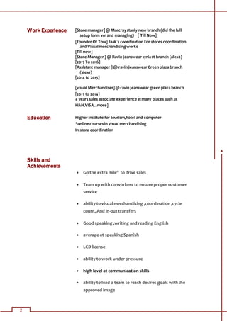 2
Work Experience [Store manager] @ Marcraystanly new branch (did the full
setup form vm and managing) [ TillNow]
[Founder Of Tow] Jaak`s coordination For stores coordination
and Visualmerchandisingworks
[Tillnow]
[Store Manager] @ Ravin jeanswearsyriast branch (alex2)
[2015 To 2016]
[Assistant manager ] @ ravin jeanswearGreenplaza branch
(alex1)
[2014 to 2015]
[visual Merchandiser]@ravin jeansweargreenplaza branch
[2013 to 2014]
4 years sales associate experience atmany placessuch as
H&H,VISA,..more]
Education Higherinstitute for tourism,hotel and computer
*online coursesin visual merchandising
In-store coordination
Skills and
Achievements
 Go the extra mile” to drive sales
 Team up with co-workers to ensure proper customer
service
 ability to visual merchandising ,coordination,cycle
count, And in-out transfers
 Good speaking ,writing and reading English
 average at speaking Spanish
 LCD license
 ability to work under pressure
 high level at communication skills
 ability to lead a team to reach desires goals withthe
approved image
 