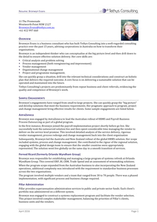 Resume:	Bronwyn	Evans	
April	2016	 Page	1	
11	The	Promenade	
Wentworth	Point	NSW	2127	
Bronwyn.Evans@tethys.com.au		
+61	412	997	660	
OVERVIEW	
Bronwyn	Evans	is	a	business	consultant	who	has	built	Tethys	Consulting	into	a	well-regarded	consulting	
practice	over	the	past	15	years,	advising	corporations	in	Australia	on	how	to	transform	their	
organisations.	
Bronwyn	is	an	independent	thinker	who	can	conceptualise	at	the	big	picture	level	and	then	drill	down	to	
the	detail	to	ensure	effective	solution	delivery.	Her	core	skills	are:	
§ Critical	analysis	and	problem	solving	
§ Process	management	(both	reengineering	and	improvement)	
§ Vendor	management	
§ Organisational	change	management	
§ Project	and	programme	management.	
She	can	quickly	grasp	a	situation,	drill	into	the	relevant	technical	considerations	and	construct	an	holistic	
plan	that	delivers	the	required	outcome.	A	core	focus	is	on	delivering	a	sustainable	solution	that	can	be	
operated	and	maintained	into	the	future.	
Tethys	Consulting’s	projects	are	predominantly	from	repeat	business	and	client	referrals,	evidencing	the	
quality	and	competence	of	Bronwyn’s	work.	
SAMPLE	ENGAGEMENTS	
Bronwyn’s	engagements	have	ranged	from	small	to	large	projects.	She	can	quickly	grasp	the	“big	picture”	
and	develop	solutions	that	meet	the	business	requirements.	Her	pragmatic	approach	to	program,	project	
and	change	management	bring	effective	results	for	clients.	Some	sample	engagements	are	listed	below.	
AstraZeneca		
Bronwyn	was	engaged	by	AstraZeneca	to	lead	the	Australian	rollout	of	HRMS	and	Payroll	Business	
Process	Outsourcing	as	part	of	a	global	program.	
In	the	first	instance,	Bronwyn	joined	the	payroll	implementation	project	shortly	before	go	live.	She	
successfully	took	the	outsourced	solution	live	and	then	spent	considerable	time	managing	the	vendor	to	
deliver	on	the	service	level	promise.	This	involved	detailed	analysis	of	the	service	delivery,	rigorous	
vendor	management,	process	redesign	and	change	management	back	into	the	client	organisation		
Subsequently,	Bronwyn	led	the	Australia	and	New	Zealand	rollout	of	the	global	HRMS	solution.	Her	scope	
included	systems,	process	and	change	management.	She	contributed	to	the	rigour	of	the	regional	solution,	
engaging	with	the	global	design	team	to	ensure	that	the	smaller	countries	were	appropriately	
represented.	The	solution	went	live	globally	on	the	same	day	in	a	smooth	transition	of	services.	
Pernod	Ricard	(formerly	Orlando	Wyndham	Group)	
Bronwyn	was	responsible	for	establishing	and	managing	a	large	program	of	systems	refresh	at	Orlando	
Wyndham	Group.	This	covered	ERP,	BI,	CRM,	Trade	Spend	and	an	assessment	of	winemaking	solutions.	
When	the	program	scope	expanded	from	the	Australian	business	to	also	incorporating	the	New	Zealand	
operations,	additional	complexity	was	introduced	with	the	requirement	to	standardise	business	processes	
across	the	two	organisations.		
The	program	involved	multiple	vendors	and	a	team	that	ranged	from	30	to	70	people.	There	was	a	phased	
implementation,	with	significant	process	and	business	change	required.	
Pillar	Administration	
Pillar	provides	superannuation	administration	services	to	public	and	private	sector	funds.	Each	client’s	
portfolio	was	administered	on	a	different	system.	
Bronwyn	was	engaged	to	construct	a	systems	replacement	program	and	facilitate	the	vendor	selection.	
This	project	involved	complex	stakeholder	management,	balancing	the	priorities	of	Pillar’s	clients,	
business	units	and	the	vendors.		
 