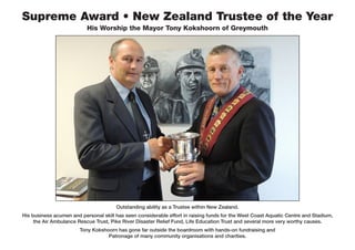Supreme Award • New Zealand Trustee of the Year
His Worship the Mayor Tony Kokshoorn of Greymouth
Outstanding ability as a Trustee within New Zealand.
His business acumen and personal skill has seen considerable effort in raising funds for the West Coast Aquatic Centre and Stadium,
the Air Ambulance Rescue Trust, Pike River Disaster Relief Fund, Life Education Trust and several more very worthy causes.
Tony Kokshoorn has gone far outside the boardroom with hands-on fundraising and
Patronage of many community organisations and charities.
 