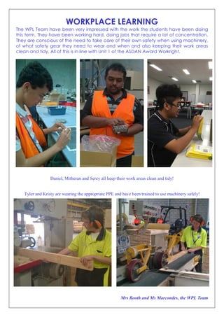 WORKPLACE LEARNING
The WPL Team have been very impressed with the work the students have been doing
this term. They have been working hard, doing jobs that require a lot of concentration.
They are conscious of the need to take care of their own safety when using machinery,
of what safety gear they need to wear and when and also keeping their work areas
clean and tidy. All of this is in line with Unit 1 of the ASDAN Award Workright.
Daniel, Mitheran and Serey all keep their work areas clean and tidy!
Tyler and Kristy are wearing the appropriate PPE and have been trained to use machinery safely!
Mrs Booth and Ms Marcondes, the WPL Team
 