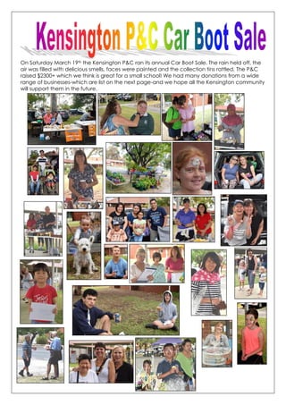 On Saturday March 19th the Kensington P&C ran its annual Car Boot Sale. The rain held off, the
air was filled with delicious smells, faces were painted and the collection tins rattled. The P&C
raised $2300+ which we think is great for a small school! We had many donations from a wide
range of businesses-which are list on the next page-and we hope all the Kensington community
will support them in the future.
 