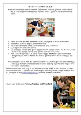 Healthy food children will love!
Here are some ideas from the Health Department. We thought that some families
like to cook together in the school holidays and it‟s good to have some simple
ideas.
 Blend fruit with milk and a spoonful of low fat yoghurt to make a smoothie
 Freeze fruit (such as grapes, pear or banana)
 Top toast with ricotta cheese, banana slices and cinnamon
 Cut vegies into bite-sized pieces
 Mix chopped tomato and green capsicum with baked beans. Put the mixture on
toast, or in a baked potato, and sprinkle with low-fat cheese
 Add cooked vegetables to lightly beaten eggs. Melt some polyunsaturated
margarine in a pan and cook the mixture gently over low heat until eggs are
firm.
These are some ideas from the Health Department. We thought with school holidays
coming up that some families like to do some cooking together and it‟s good to
have some simple ideas.
Remember to use a cool bag or put a bottle of frozen water in the lunch box to keep
food cool at school. Keep lunches interesting by including salads, wraps and dips with
cut up vegies. Go to www.nhmrc.gov.au for more healthy food ideas.
Have a safe and happy holiday Nurse Sue and Nurse Kerri
 