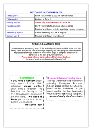 UPCOMING IMPORTANT DATES
Friday April 8 Room 10 Assembly 2-2:30 pm Home Science
Friday April 8 Last day of Term 1
Monday April 25 ANZAC Day Public Holiday – NO SCHOOL
Tuesday April 26 Day 1 Term 2 Staff & students return to school
Principal and Deputy on LSL, Mrs Claire Hegarty in-charge
Wednesday April 27 ANZAC Assembly 9:30 am at flagpole
Monday May 2 Principal and Deputy return to work
RECYCLING ALUMINIUM CANS
Students wash, pull the ring pulls off (for a charity that makes artificial limbs from the
metal), crush and put the cans in the large recycling bin. This program allows students
to practise following a number of consecutive steps to complete a task and to
contribute to the care of our environment.
Please save all your cans and send them in on the bus!
Large and small amounts are gratefully received!
!! REMEMBER!!
If you have a concern about
any aspect of your child‟s
schooling please contact
your child‟s teacher, the
Principal, the Deputy or the
VET Coordinator, depending
on the issue. We need to
know you have a concern
before we can fix it!
The Admin Team
If you are thinking of moving house
and you want your child to continue
attending Kensington Secondary
School, please contact the school to
check the bus boundaries. If you
move outside the bus boundaries
your child will not receive transport.
Jennifer Oversby, Bus Co-ordinator
 