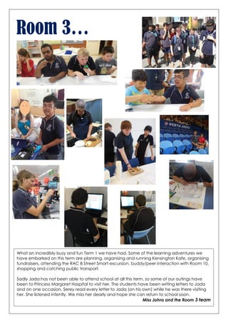 Room 3…
What an incredibly busy and fun Term 1 we have had. Some of the learning adventures we
have embarked on this term are planning, organising and running Kensington Kafe, organising
fundraisers, attending the RAC B Street Smart excursion, buddy/peer interaction with Room 10,
shopping and catching public transport.
Sadly Jada has not been able to attend school at all this term, so some of our outings have
been to Princess Margaret Hospital to visit her. The students have been writing letters to Jada
and on one occasion, Serey read every letter to Jada (on his own) while he was there visiting
her. She listened intently. We miss her dearly and hope she can return to school soon.
Miss Johns and the Room 3 team
 