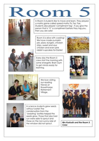 In Room 5 students like to move and learn. They played
a maths game called speed maths Tic Tac Toe.
Students also played „compliment tag‟. If you give the
person that is “It” a compliment before they tag you,
then you are safe!
Room 5 is alive with cooking!
We have made pumpkin
pie, pizza, burgers, chicken
strips, sweet and sour
chicken and even pink
rabbit cupcakes for Easter!
Every day the Room 5
crew start the morning with
some energetic Brain Gym
to get minds ready for
learning.
We love visiting
our reading
friends at
Rowethorpe
Retirement
Village.
In science students grew seeds
without water! The
condensation from the
„sweating‟ bottles helped the
seeds grow. Those that also had
sun were able to sprout and
those on the non-sunny side of
the window did not sprout.
Mrs Kostusik and the Room 5
Crew
 