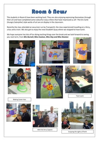 The students in Room 6 have been working hard. They are also enjoying expressing themselves through
their art and have completed some colourful crazy critters that have impressed us all! The Eric Carle
(Hungry Caterpillar) style works of art are on display in the classroom.
Recently the class attended an excursion run by Transperth; the class experienced travelling on a ferry,
a bus and a train. We also got to enjoy the new Elizabeth Quay where we stopped to have lunch.
We hope everyone has lots of fun doing exciting things over the break and we look forward to seeing
you next term, from Mrs Burnell, Miss Coulson, Miss Day and Miss Newton
Room 6 News
Making Easter hats
Team work
With the ferry Captain
Enjoying the sights of Perth
 