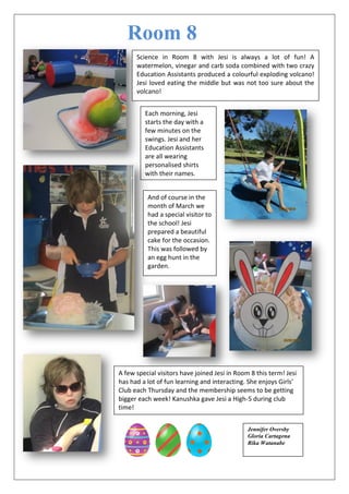 Room 8
Science in Room 8 with Jesi is always a lot of fun! A
watermelon, vinegar and carb soda combined with two crazy
Education Assistants produced a colourful exploding volcano!
Jesi loved eating the middle but was not too sure about the
volcano!
Each morning, Jesi
starts the day with a
few minutes on the
swings. Jesi and her
Education Assistants
are all wearing
personalised shirts
with their names.
And of course in the
month of March we
had a special visitor to
the school! Jesi
prepared a beautiful
cake for the occasion.
This was followed by
an egg hunt in the
garden.
A few special visitors have joined Jesi in Room 8 this term! Jesi
has had a lot of fun learning and interacting. She enjoys Girls’
Club each Thursday and the membership seems to be getting
bigger each week! Kanushka gave Jesi a High-5 during club
time!
Jennifer Oversby
Gloria Cartagena
Rika Watanabe
 