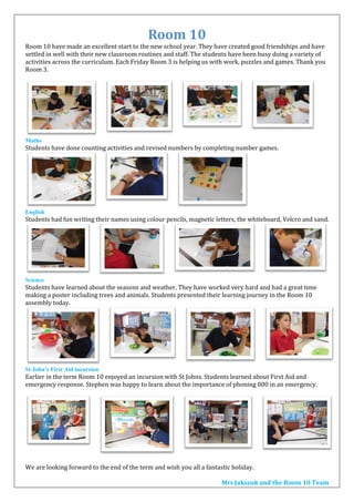 Room 10
Room 10 have made an excellent start to the new school year. They have created good friendships and have
settled in well with their new classroom routines and staff. The students have been busy doing a variety of
activities across the curriculum. Each Friday Room 3 is helping us with work, puzzles and games. Thank you
Room 3.
Maths
Students have done counting activities and revised numbers by completing number games.
English
Students had fun writing their names using colour pencils, magnetic letters, the whiteboard, Velcro and sand.
Science
Students have learned about the seasons and weather. They have worked very hard and had a great time
making a poster including trees and animals. Students presented their learning journey in the Room 10
assembly today.
St John’s First Aid incursion
Earlier in the term Room 10 enjoyed an incursion with St Johns. Students learned about First Aid and
emergency response. Stephen was happy to learn about the importance of phoning 000 in an emergency.
We are looking forward to the end of the term and wish you all a fantastic holiday.
Mrs Jakszuk and the Room 10 Team
 