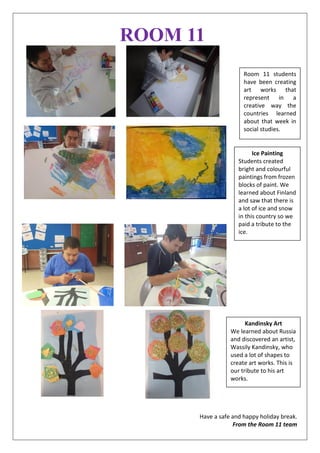 ROOM 11
Have a safe and happy holiday break.
From the Room 11 team
Ice Painting
Students created
bright and colourful
paintings from frozen
blocks of paint. We
learned about Finland
and saw that there is
a lot of ice and snow
in this country so we
paid a tribute to the
ice.
Kandinsky Art
We learned about Russia
and discovered an artist,
Wassily Kandinsky, who
used a lot of shapes to
create art works. This is
our tribute to his art
works.
Room 11 students
have been creating
art works that
represent in a
creative way the
countries learned
about that week in
social studies.
 