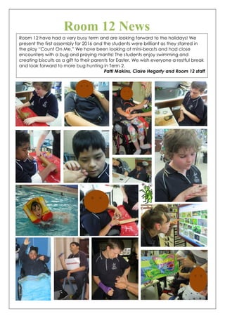 Room 12 News
Room 12 have had a very busy term and are looking forward to the holidays! We
present the first assembly for 2016 and the students were brilliant as they starred in
the play “Count On Me.” We have been looking at mini-beasts and had close
encounters with a bug and praying mantis! The students enjoy swimming and
creating biscuits as a gift to their parents for Easter. We wish everyone a restful break
and look forward to more bug hunting in Term 2.
Patti Makins, Claire Hegarty and Room 12 staff
 