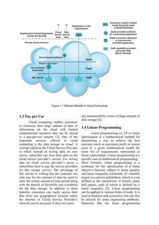 Figure 1.1 Delivery Models in Cloud Computing
1.3 Pay per Use
Cloud computing enables customers
to outsource their large amount of data or
information on the cloud with limited
computational resources that can be shared
in a pay-per-use manner [1]. One of the
important services offered in cloud
computing is the data storage on cloud. A
concept called as the Cloud Service Provider
in which instead of storing data on own
server, subscriber can store their data on the
cloud service provider‟s servers. For storing
data on cloud service provider‟s server a
subscribers have to pay the service providers
for this storage service. The advantage of
this service is nothing but the customer can
only pay for the amount of data he need to
store for certain amount of time period along
with the benefit of flexibility and scalability
for the data storage. In addition to these
benefits, customers can easily access their
data from any geographical location where
the Internet or Cloud Service Provider‟s
network can be accessed. It does not cause
any maintainability issues of large amount of
data storage [4].
1.4 Linear Programming
Linear programming i.e. LP or linear
optimization is a mathematical method for
determining a way to achieve the best
outcome (such as maximum profit or lowest
cost) in a given mathematical model for
some list of requirements represented as
linear relationships. Linear programming is a
specific case of mathematical programming.
More formally, linear programming is a
technique for the optimization of a linear
objective function, subject to linear equality
and linear inequality constraints. It‟s feasible
region is a convex polyhedron, which is a set
defined as the intersection of finitely many
half spaces, each of which is defined by a
linear inequality [2]. Linear programming
can be applied to various fields of study. It is
used in business and economics, but can also
be utilized for some engineering problems.
Industries that use linear programming
 