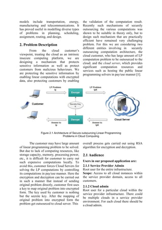 models include transportation, energy,
manufacturing and telecommunications. It
has proved useful in modelling diverse types
of problems in planning, scheduling,
assignment, routing, and design.
2. Problem Description
From the cloud customer‟s
viewpoint, treating the cloud as an intrinsic
insecure computing platform, we are
designing a mechanism that protects
sensitive information as well as protect
customers from malicious behaviours. We
are protecting the sensitive information by
enabling linear computations with encrypted
data, also protecting customers by enabling
the validation of the computation result.
Recently such mechanisms of securely
outsourcing the various computations was
shown to be suitable in theory only, but to
design such mechanism that are practically
efficient have remained very challenging
problem. For this we are considering two
different entities involving in securely
outsourcing computation architecture, the
cloud customer, who has large amount of LP
computation problem to be outsourced to the
cloud; and the cloud server, which provides
significant computation resources and
services such as hosting the public linear
programming solvers in pay/use manner [1].
Figure 2.1 Architecture of Secure outsourcing Linear Programming
Problems in Cloud Computing
The customer may have large amount
of linear programming problem to be solved.
But due to lack of computing resources, like
storage capacity, memory, processing power,
etc., it is difficult for customer to carry out
such expensive computations locally. To
avoid this, customer forces Cloud Servers for
solving the LP computations by controlling
its computations in pay/use manner. Here the
encryption and decryption can be carried out
in such a manner that instead of sending
original problem directly, customer first uses
a key to map original problem into encrypted
form. The key used by customer is nothing
but the secrete key. After the mapping of
original problem into encrypted form the
problem get outsourced to cloud server. This
overall process gets carried out using RSA
algorithm for encryption and decryption.
2.1 Audience
Users in our proposed application are:
2.1.1 Service Provider Admin
Root user for the entire infrastructure.
Scope: Access to all cloud instances within
the service provider domain, access to all
customers.
2.1.2 Cloud admin
Root user for a particular cloud within the
service provider infrastructure. There could
be multiple clouds in a service provider
environment. For each cloud there should be
a cloud admin.
 