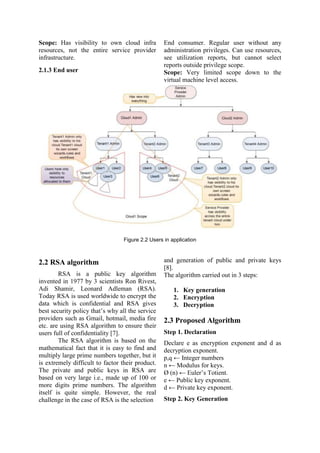 Scope: Has visibility to own cloud infra
resources, not the entire service provider
infrastructure.
2.1.3 End user
End consumer. Regular user without any
administration privileges. Can use resources,
see utilization reports, but cannot select
reports outside privilege scope.
Scope: Very limited scope down to the
virtual machine level access.
Figure 2.2 Users in application
2.2 RSA algorithm
RSA is a public key algorithm
invented in 1977 by 3 scientists Ron Rivest,
Adi Shamir, Leonard Adleman (RSA).
Today RSA is used worldwide to encrypt the
data which is confidential and RSA gives
best security policy that‟s why all the service
providers such as Gmail, hotmail, media fire
etc. are using RSA algorithm to ensure their
users full of confidentiality [7].
The RSA algorithm is based on the
mathematical fact that it is easy to find and
multiply large prime numbers together, but it
is extremely difficult to factor their product.
The private and public keys in RSA are
based on very large i.e., made up of 100 or
more digits prime numbers. The algorithm
itself is quite simple. However, the real
challenge in the case of RSA is the selection
and generation of public and private keys
[8].
The algorithm carried out in 3 steps:
1. Key generation
2. Encryption
3. Decryption
2.3 Proposed Algorithm
Step 1. Declaration
Declare e as encryption exponent and d as
decryption exponent.
p,q ← Integer numbers
n ← Modulus for keys.
Ø (n) ← Euler‟s Totient.
e ← Public key exponent.
d ← Private key exponent.
Step 2. Key Generation
 