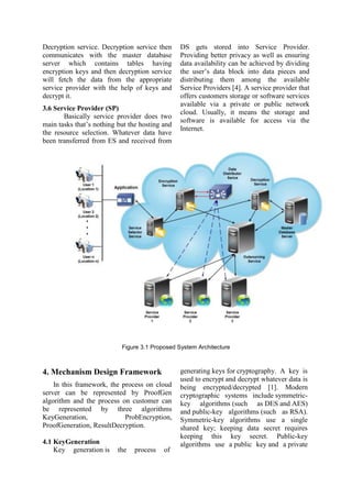 Decryption service. Decryption service then
communicates with the master database
server which contains tables having
encryption keys and then decryption service
will fetch the data from the appropriate
service provider with the help of keys and
decrypt it.
3.6 Service Provider (SP)
Basically service provider does two
main tasks that‟s nothing but the hosting and
the resource selection. Whatever data have
been transferred from ES and received from
DS gets stored into Service Provider.
Providing better privacy as well as ensuring
data availability can be achieved by dividing
the user‟s data block into data pieces and
distributing them among the available
Service Providers [4]. A service provider that
offers customers storage or software services
available via a private or public network
cloud. Usually, it means the storage and
software is available for access via the
Internet.
Figure 3.1 Proposed System Architecture
4. Mechanism Design Framework
In this framework, the process on cloud
server can be represented by ProofGen
algorithm and the process on customer can
be represented by three algorithms
KeyGeneration, ProbEncryption,
ProofGeneration, ResultDecryption.
4.1 KeyGeneration
Key generation is the process of
generating keys for cryptography. A key is
used to encrypt and decrypt whatever data is
being encrypted/decrypted [1]. Modern
cryptographic systems include symmetric-
key algorithms (such as DES and AES)
and public-key algorithms (such as RSA).
Symmetric-key algorithms use a single
shared key; keeping data secret requires
keeping this key secret. Public-key
algorithms use a public key and a private
 