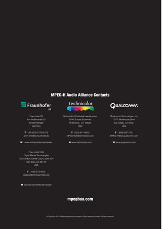 © Copyright 2014. All trademarks are the property of their respective owners. All rights reserved.
MPEG-H Audio Alliance Contacts
Fraunhofer IIS
Am Wolfsmantel 33
91058 Erlangen
Germany
T +49 (9131)-776-6175
amm-info@iis.fraunhofer.de
W www.iis.fraunhofer.de/tvaudio
Fraunhofer USA
Digital Media Technologies
100 Century Center Court, Suite 504
San Jose, CA 95112
USA
T (408)-573-9900
codecs@dmt.fraunhofer.org
W www.iis.fraunhofer.de/tvaudio
Technicolor Worldwide headquarters
6040 Sunset Boulevard
Hollywood, CA 90038
USA
T (323)-817-6600
MPEGHAA@technicolor.com
W www.technicolor.com
Qualcomm Technologies, Inc.
5775 Morehouse Drive
San Diego, CA 92121
USA
T (858)-587-1121
MPEG-H@qti.qualcomm.com
W www.qualcomm.com
mpeghaa.com
 