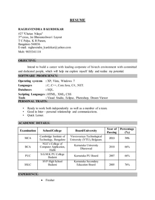 RESUME
RAGHAVENDRA B KURDEKAR
#27 "Chetan Nilaya"
3rd cross, Jai Bhuvaneshwari Layout
T C Palya, K R Puram,
Bangalore-560036
E-mail: raghavendra_kurdekar@yahoo.com
Mob: 9035341118
OBJECTIVE:
Intend to build a career with leading corporate of hi-tech environment with committed
and dedicated people, which will help me explore myself fully and realize my potential.
SOFTWARE PROFICIENCY:
Operating systems : XP, Vista, Windows 7
Languages : C, C++, Core Java, C#, .NET.
Databases : SQL.
Scripting Languages : HTML, XML, CSS
Tools : Visual Studio, Eclipse, Photoshop, Dream Viewer
PERSONAL TRAITS:
• Ready to work both independently as well as a member of a team.
• Good in Inter - personal relationship and communications.
• Quick Lerner.
ACADEMIC DETAILS:
Examination School/College Board/University
Year of
Passing
Percentage
(%)
MCA
Cambridge Institute of
Technology, Bangalore
Visvesvaraya Technological
University (VTU), Belgaum.
2013 74%
BCA
NLE’s College of
Computer Application,
Hubli
Karnataka University
Dharawad
2010 66%
PUC
S.G.M.K PU College
Badami
Karnataka PU Board 2007 66%
SSLC
SVP High School
Badami
Karnataka Secondary
Education Board 2005 76%
EXPERIENCE:
 Fresher
 