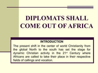 DIPLOMATS SHALL
COME OUT OF AFRICA
INTRODUCTION
The present shift in the center of world Christianity from
the global North to the south has set the stage for
dynamic Christian activity in the 21st
Century where
Africans are called to take their place in their respective
fields of callings and vocation.
 