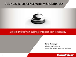 CONFIDENTIALThe Information Contained In This Presentation Is Confidential And Proprietary To MicroStrategy. The Recipient Of This Document Agrees That They Will Not Disclose Its Contents To Any
Third Party Or Otherwise Use This Presentation For Any Purpose Other Than An Evaluation Of MicroStrategy's Business Or Its Offerings. Reproduction or Distribution Is Prohibited.
1
BUSINESS INTELLIGENCE WITH MICROSTRATEGY
Darrel Kammeyer
VP Industry Solutions
Hospitality, Travel, and Entertainment
Creating Value with Business Intelligence in Hospitality
 
