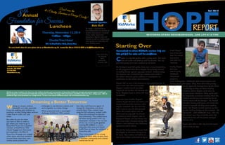 RESTORING AT-RISK NEIGHBORHOODS...ONE LIFE AT A TIME
Fall 2014
HOPEREPORT
REPORT
Touching lives with hope.
1902 W. Chestnut Avenue
Santa Ana, CA 92703
714.834.9400
kidworksonline.org
Non-Profit Org.
U.S. Postage
PAID
Permit #51
Santa Ana, CA
KidWorks helps transform the lives of at-risk children, families and communities in Santa Ana, California, through educational support, health and
fitness programs, and spiritual and leadership development activities that begin with preschoolers and follow youth into their college years. 100% of
KidWorks high school graduates are college bound. To learn more about KidWorks please visit www.kidworksonline.org.
Walking on streets without
sidewalks isn’t safe, especially
if you are walking with children or
pushing a stroller. Riding bikes without
a bike lane in traffic isn’t safe
either.
But what do you do when
you have to bike or walk to
get where you need to go in
Santa Ana? If you are a student-
member of KidWorks’YEN
(Youth Engagement Network)
participating in the Bike It!
Santa Ana campaign, you engage
other teens and local residents
around these important com-
munity issues, present the
challenges to city decision-makers, and
work together to create change.
When presented with a meaningful
challenge, KidWorks’YEN realized
that they could become agents of
change for themselves and those
around them.They created maps
using ArcGIS software, studied traffic
flow, and continued to educate
the community. The collaboration
of these young leaders with city
employees resulted in the success
of the city receiving six grants
totaling $3 million to create
sidewalks, bike lanes and better
traffic flow to keep the residents of
Santa Ana safe.
That is the power of our young
leaders at work. Safer streets mean
a healthier community and a better
tomorrow for all!
Dreaming a BetterTomorrow
Traumatized at school, KidWorks mentors help one
little girl find her voice and her confidence.
Crystal is a shy 6th grader with a pretty smile. She loves
arts and crafts and chatting with her friends. But last
year, that pretty smile was nowhere to be found.
At the beginning of 5th grade, there was a misunderstanding
on the playground that led to Crystal being falsely accused
of making threats against a younger student. Unfortunately,
the situation was mishandled by a teacher, who called in
the school resource police without an investigation or
notification to the school administration.
Crystal had no one in her corner, no one protecting her. It
wasn’t until later that evening that
Crystal’s mother found out what
happened and by then, the damage was
done. Crystal’s trust in adults had been
devastated.
Over the next months, Crystal’s
mother fought the false accusation and
heavy handling of the situation, while
Crystal retreated into her shell: she
didn’t want to eat, she had stomach
aches, she missed school and she
didn’t want to play with her friends
at school or home. Crystal lives on
Townsend Street, and area known for
high crime rates and gang activity. She
shares a two-bedroom, one bathroom
apartment with 9 others.
Due to her living situation, it was hard
for Crystal to find time and space to
be alone. Her mother and father, as
well as her sisters, continued to try to
break Crystal
out of her shell.
Even her school
counselors
met with her
regularly.
Luckily, Crystal
had been
attending the
KidWorks
afterschool
programs
since kindergarten. KidWorks staff mentors Jessica and
Melissa swung into action. They knew their first priority
was to repair the damage done by the adults
in authority, so they set about creating
situations where Crystal could learn to
re-trust select individuals. They spoke with
her frequently, sometimes directly about the
incident, sometimes just mentoring her to
find her voice and be stronger – for herself
and when dealing with peers and adults. For
months it seemed like they were treading
water. But Crystal started opening up, little
by little, building bridges to her mentors. She
discovered—with KidWorks’ help—that she
had control over how to handle what had
happened to her, and has grown stronger
because of it.
A year later, she’s a little shy, but that sweet
smile is here to stay.
Starting Over
Thursday,November 13,2014
11:30am - 1:30pm
DoubleTree Hotel
201 E.MacArthur Blvd.,SantaAna
Foundation for Success
Luncheon
8th
Annual
Featured Speaker:
Bob Goff
Mr. Goff is a NewYorkTimes
Best Selling Author, the founder of
Restore International, a nonprofit
human rights organization
operating in Uganda, India and
Somalia, as well as a highly sought
after speaker for leadership and
team building events.
Don’t miss the#1 Charity Luncheon in Orange County!
For more details about the event, please visit us at kidworksonline.org. Or, contact Lisa Gels at 714.619.7560 or lisa@kidworksonline.org.
 